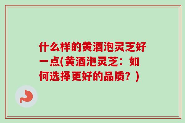 什么样的黄酒泡灵芝好一点(黄酒泡灵芝：如何选择更好的品质？)