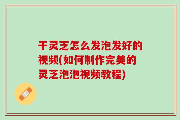 干灵芝怎么发泡发好的视频(如何制作完美的灵芝泡泡视频教程)