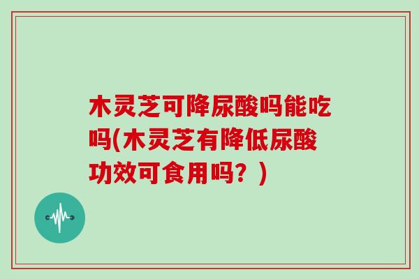 木灵芝可降尿酸吗能吃吗(木灵芝有降低尿酸功效可食用吗？)