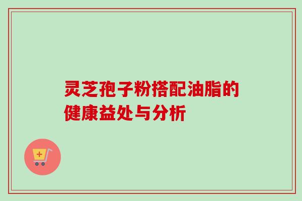 灵芝孢子粉搭配油脂的健康益处与分析