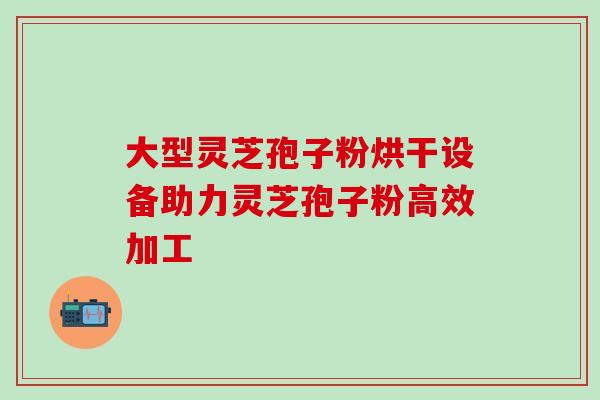 大型灵芝孢子粉烘干设备助力灵芝孢子粉高效加工