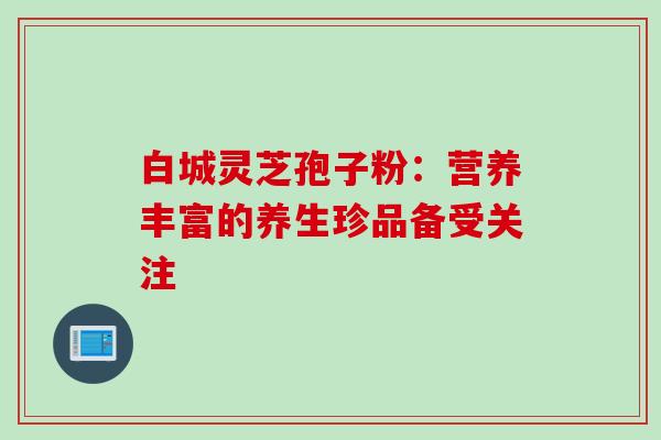 白城灵芝孢子粉：营养丰富的养生珍品备受关注