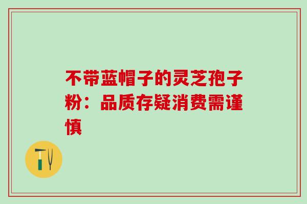 不带蓝帽子的灵芝孢子粉：品质存疑消费需谨慎