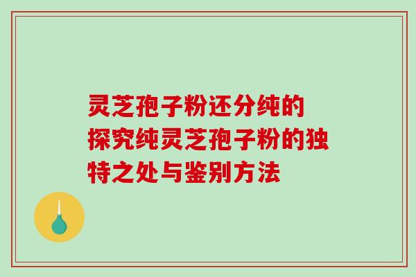 灵芝孢子粉还分纯的 探究纯灵芝孢子粉的独特之处与鉴别方法