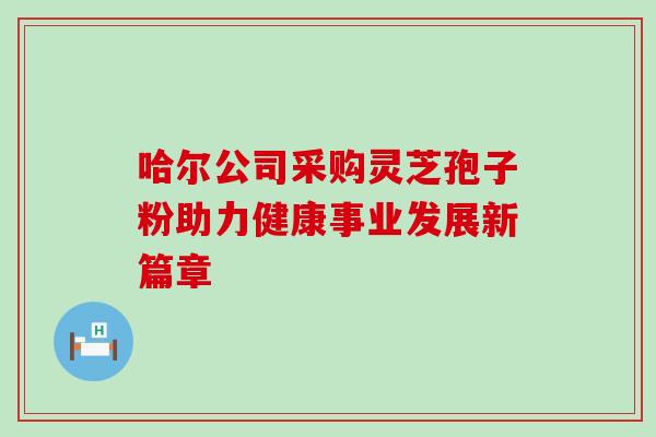 哈尔公司采购灵芝孢子粉助力健康事业发展新篇章