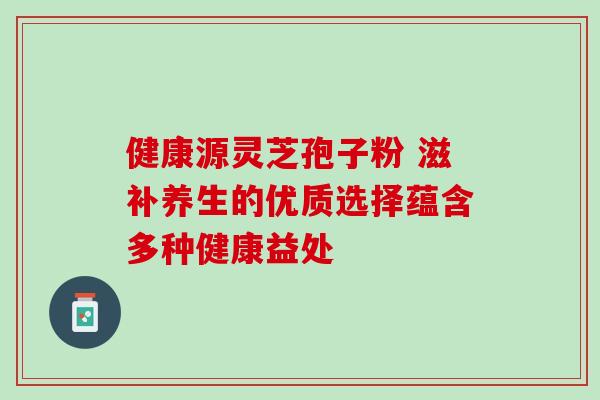 健康源灵芝孢子粉 滋补养生的优质选择蕴含多种健康益处