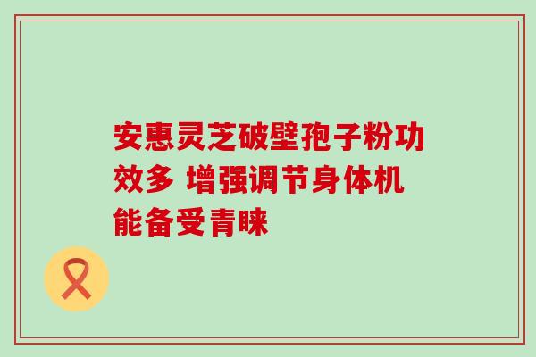 安惠灵芝破壁孢子粉功效多 增强调节身体机能备受青睐