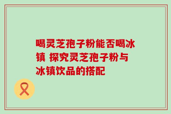喝灵芝孢子粉能否喝冰镇 探究灵芝孢子粉与冰镇饮品的搭配