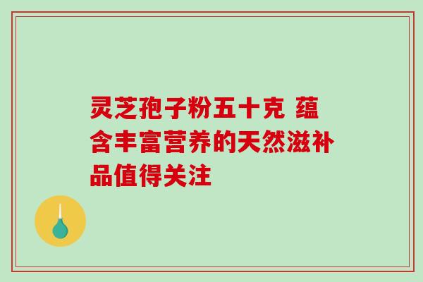 灵芝孢子粉五十克 蕴含丰富营养的天然滋补品值得关注