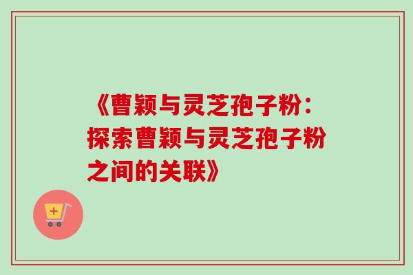 《曹颖与灵芝孢子粉：探索曹颖与灵芝孢子粉之间的关联》