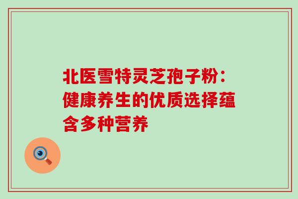 北医雪特灵芝孢子粉：健康养生的优质选择蕴含多种营养