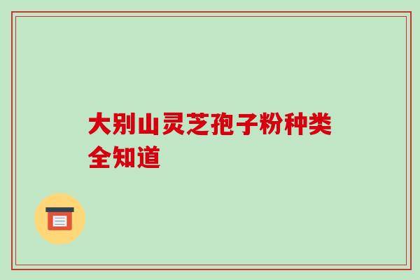 大别山灵芝孢子粉种类全知道