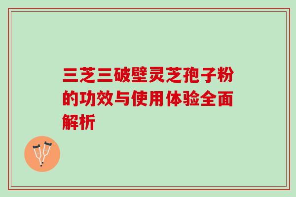 三芝三破壁灵芝孢子粉的功效与使用体验全面解析