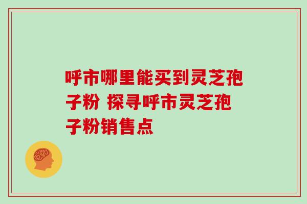 呼市哪里能买到灵芝孢子粉 探寻呼市灵芝孢子粉销售点