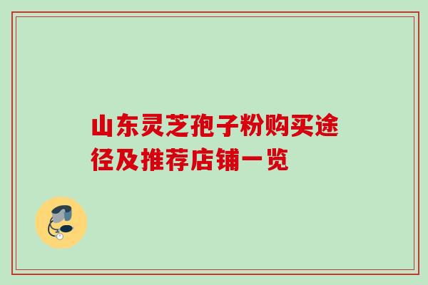 山东灵芝孢子粉购买途径及推荐店铺一览