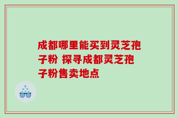 成都哪里能买到灵芝孢子粉 探寻成都灵芝孢子粉售卖地点