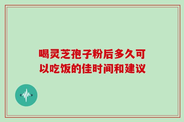 喝灵芝孢子粉后多久可以吃饭的佳时间和建议 喝灵芝孢子粉后多久可以吃饭的佳时间和建议
