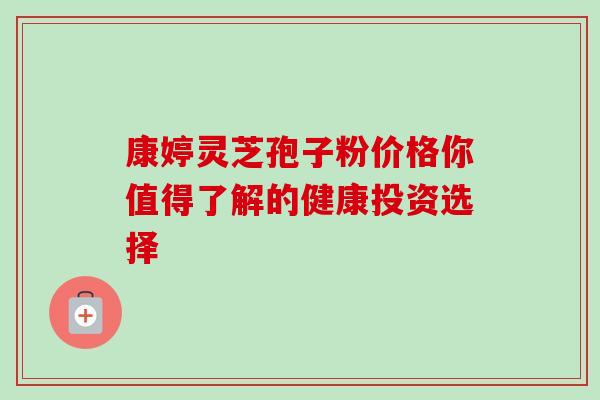 康婷灵芝孢子粉价格你值得了解的健康投资选择 康婷灵芝孢子粉价格你值得了解的健康投资选择