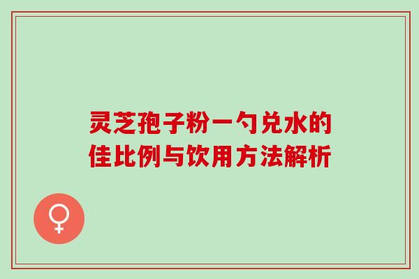 灵芝孢子粉一勺兑水的佳比例与饮用方法解析 灵芝孢子粉一勺兑水的佳比例与饮用方法解析