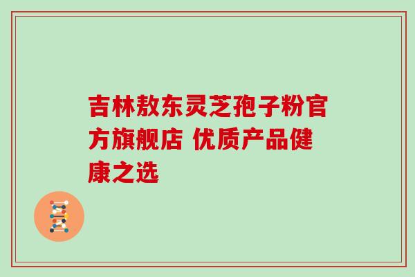 吉林敖东灵芝孢子粉官方旗舰店 优质产品健康之选 吉林敖东灵芝孢子粉官方旗舰店 优质产品健康之选