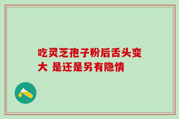 吃灵芝孢子粉后舌头变大 是还是另有隐情 吃灵芝孢子粉后舌头变大 是还是另有隐情