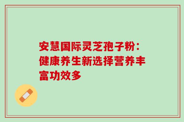 安慧国际灵芝孢子粉:健康养生新选择营养丰富功效多 安慧国际灵芝孢子粉:健康养生新选择营养丰富功效多