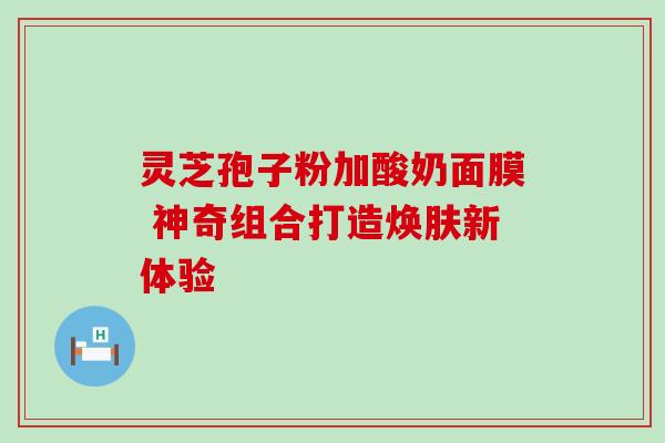 灵芝孢子粉加酸奶面膜 神奇组合打造焕肤新体验 灵芝孢子粉加酸奶面膜 神奇组合打造焕肤新体验