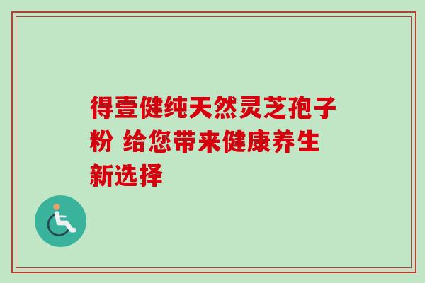 得壹健纯天然灵芝孢子粉 给您带来健康养生新选择 得壹健纯天然灵芝孢子粉 给您带来健康养生新选择