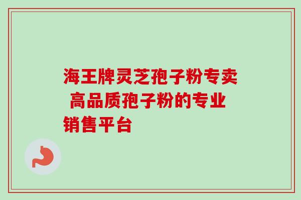 海王牌灵芝孢子粉专卖 高品质孢子粉的专业销售平台 海王牌灵芝孢子粉专卖 高品质孢子粉的专业销售平台
