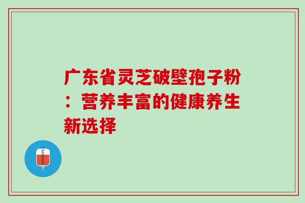 广东省灵芝破壁孢子粉:营养丰富的健康养生新选择 广东省灵芝破壁孢子粉:营养丰富的健康养生新选择