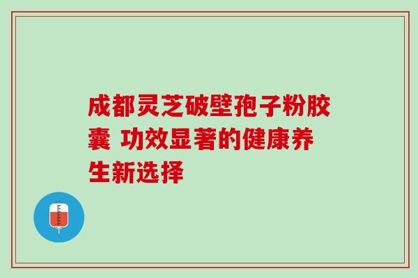 成都灵芝破壁孢子粉胶囊 功效显著的健康养生新选择 成都灵芝破壁孢子粉胶囊 功效显著的健康养生新选择