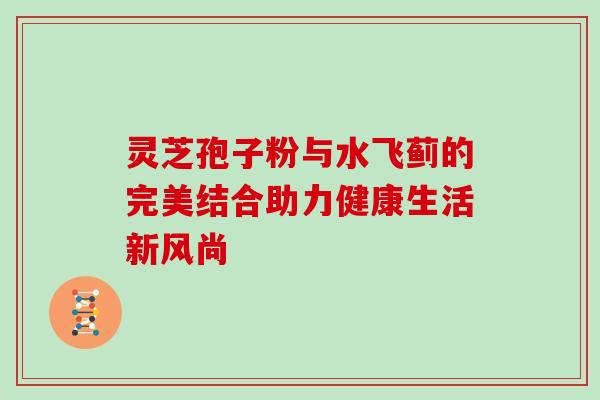灵芝孢子粉与水飞蓟的完美结合助力健康生活新风尚 灵芝孢子粉与水飞蓟的完美结合助力健康生活新风尚