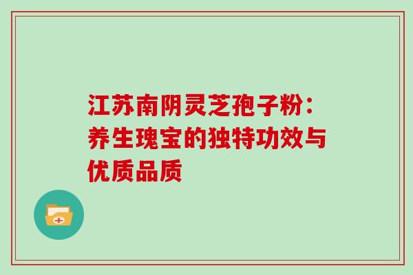 江苏南阴灵芝孢子粉：养生瑰宝的独特功效与优质品质