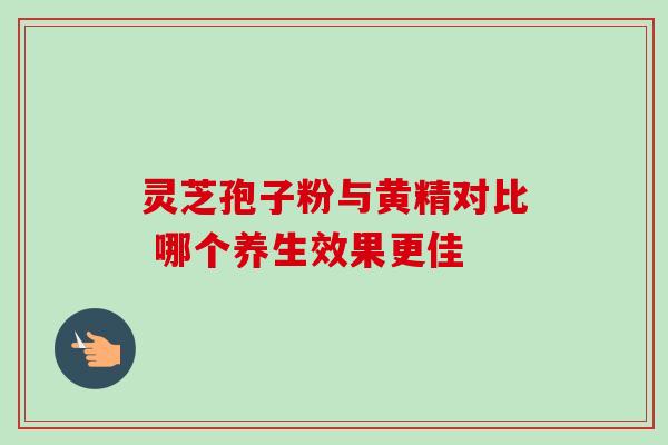 灵芝孢子粉与黄精对比 哪个养生效果更佳