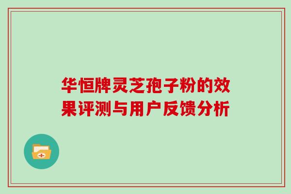 华恒牌灵芝孢子粉的效果评测与用户反馈分析 华恒牌灵芝孢子粉的效果评测与用户反馈分析