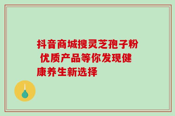 抖音商城搜灵芝孢子粉 优质产品等你发现健康养生新选择 抖音商城搜灵芝孢子粉 优质产品等你发现健康养生新选择