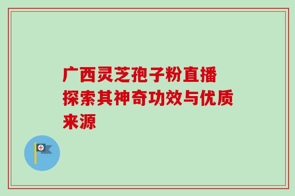 广西灵芝孢子粉直播 探索其神奇功效与优质来源 广西灵芝孢子粉直播 探索其神奇功效与优质来源