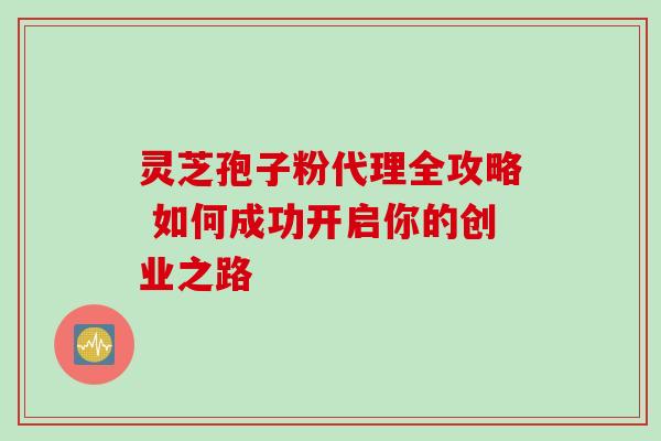 灵芝孢子粉代理全攻略 如何成功开启你的创业之路 灵芝孢子粉代理全攻略 如何成功开启你的创业之路