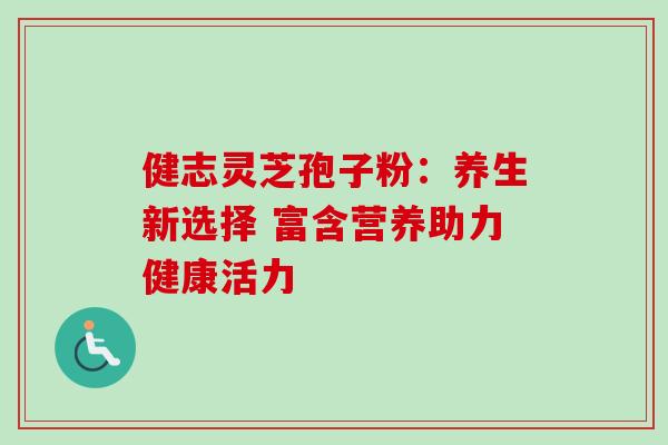 健志灵芝孢子粉:养生新选择 富含营养助力健康活力 健志灵芝孢子粉:养生新选择 富含营养助力健康活力