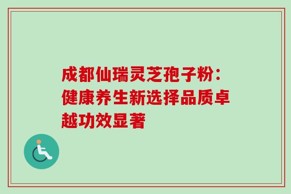 成都仙瑞灵芝孢子粉:健康养生新选择品质卓越功效显著 成都仙瑞灵芝孢子粉:健康养生新选择品质卓越功效显著