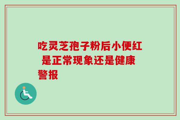 吃灵芝孢子粉后小便红 是正常现象还是健康警报 吃灵芝孢子粉后小便红 是正常现象还是健康警报