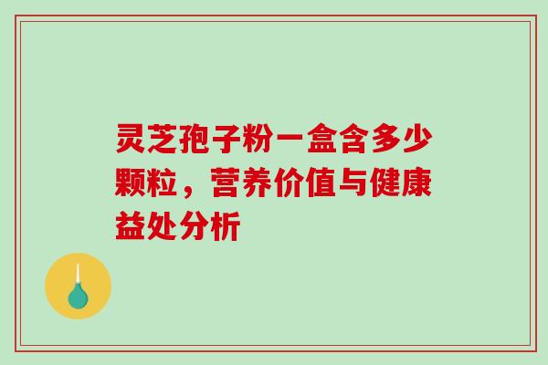 灵芝孢子粉一盒含多少颗粒,营养价值与健康益处分析 灵芝孢子粉一盒含多少颗粒,营养价值与健康益处分析