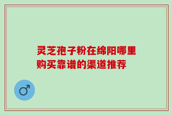 灵芝孢子粉在绵阳哪里购买靠谱的渠道推荐 灵芝孢子粉在绵阳哪里购买靠谱的渠道推荐