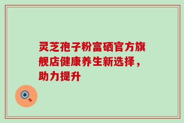 灵芝孢子粉富硒官方旗舰店健康养生新选择，助力提升