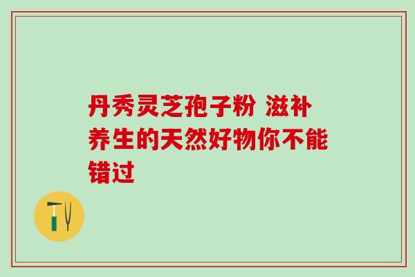 丹秀灵芝孢子粉 滋补养生的天然好物你不能错过