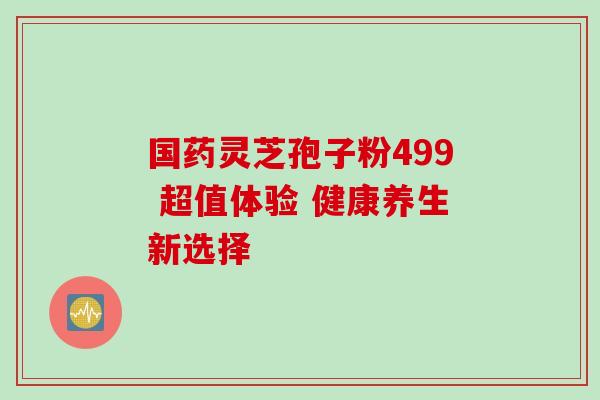 国药灵芝孢子粉499 超值体验 健康养生新选择 国药灵芝孢子粉499 超值体验 健康养生新选择