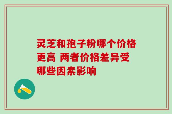 灵芝和孢子粉哪个价格更高 两者价格差异受哪些因素影响 灵芝和孢子粉哪个价格更高 两者价格差异受哪些因素影响