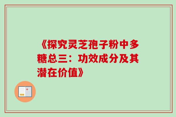 《探究灵芝孢子粉中多糖总三:功效成分及其潜在价值》 《探究灵芝孢子粉中多糖总三:功效成分及其潜在价值》