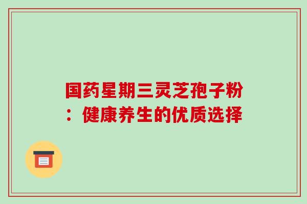 国药星期三灵芝孢子粉:健康养生的优质选择 国药星期三灵芝孢子粉:健康养生的优质选择