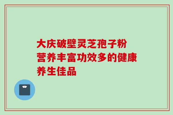 大庆破壁灵芝孢子粉 营养丰富功效多的健康养生佳品 大庆破壁灵芝孢子粉 营养丰富功效多的健康养生佳品